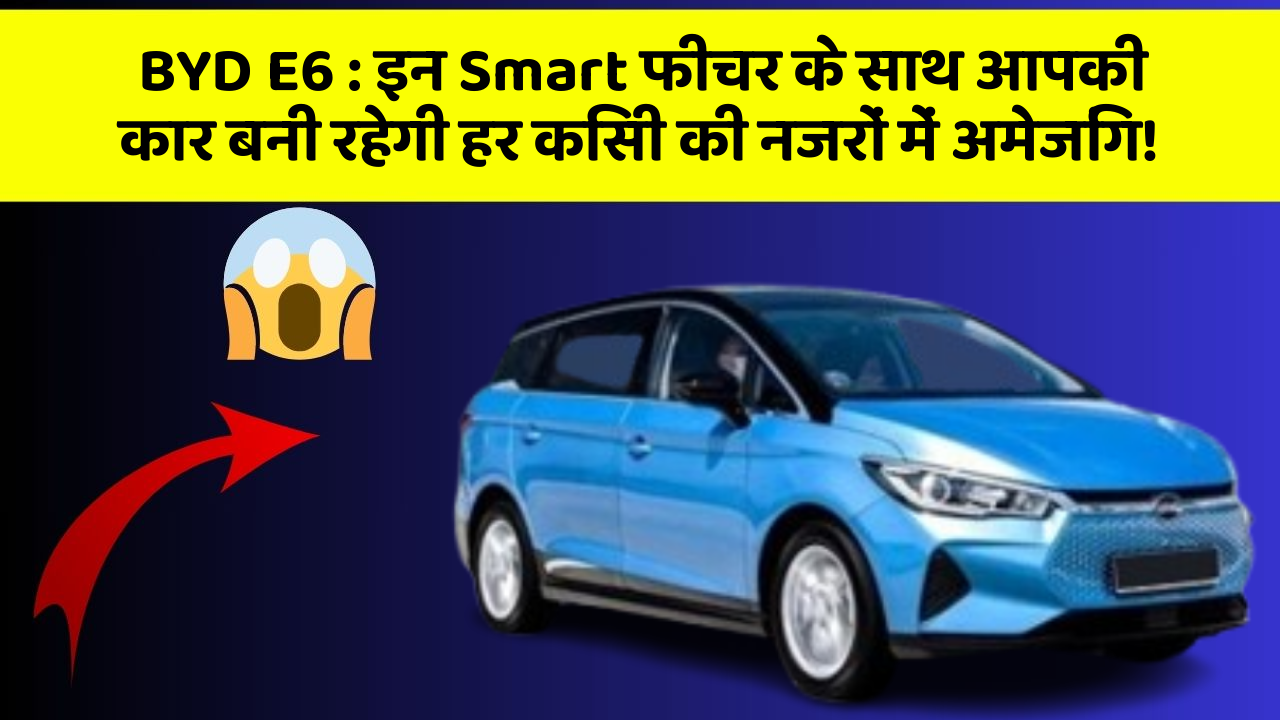 BYD E6:इन Smart फीचर के साथ आपकी कार बनी रहेगी हर किसी की नजरों में अमेजिंग!